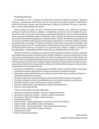 Prezado(a) professor(a),
Em dezembro de 2011, a Secretaria da Educação do Estado de São Paulo instituiu o Programa
Educação – Compromisso de São Paulo, que tem como um de seus pilares expandir e aperfeiçoar a
política de Educação Integral como estratégia para a melhoria da qualidade do ensino e, portanto,
para o avanço na aprendizagem dos alunos.
Nesse contexto, foi criado, em 2012, o Programa Ensino Integral, com o objetivo de assegurar
a formação de jovens autônomos, solidários e competentes por meio de um novo modelo de escola.
Esse novo modelo, entre outras características, prevê jornada integral aos alunos, currículo integrado,
matriz curricular diversificada, Regime de Dedicação Plena e Integral dos educadores e infraestrutura
que atenda às necessidades pedagógicas do Programa Ensino Integral. Essa estrutura visa proporcionar
aos alunos as condições necessárias para que planejem e desenvolvam o seu Projeto de Vida e se tornem
protagonistas de sua formação. O Programa, inicialmente direcionado a escolas de Ensino Médio, teve
suaprimeiraexpansãoem2013,quandopassouaatendertambémosanosfinaisdoEnsinoFundamental.
O Programa deverá continuar sua expansão nos segmentos que já atende e ampliar sua atuação na
Educação Básica, compreendendo também escolas dos anos iniciais do Ensino Fundamental.
Esta série de cadernos contempla um conjunto de publicações que se destina à formação continuada
dos profissionais que atuam no Programa Ensino Integral e também ao apoio dos adolescentes e jovens
embuscadeumaaprendizagembem-sucedida.Oscadernosoraapresentadostêmumduploobjetivo:por
umlado,destacarestratégiasmetodológicasquepossamapoiarprofessoresealunosnodesenvolvimento
doProtagonismoJuvenilemtodosostemposeespaçosdaescoladoProgramaEnsinoIntegral;poroutro,
apoiarodesenvolvimentodoscomponentescurricularesdaParteDiversificada.Espera-se,dessamaneira,
contribuir para que os estudantes possam:
•	 Desenvolver as habilidades e competências do século XXI, previstas nos Quatro Pilares da Educação;
•	 Construir e incorporar conhecimentos e valores que permitam a tomada de decisão;
•	 Desenvolver a responsabilidade por suas escolhas, compreendendo que as escolhas que fazem na
atualidade influenciam o seu futuro;
•	 Perceber a importância da escolaridade para que seus planos futuros possam ser realizados;
•	 Vislumbrar diferentes cenários e possibilidades para sua formação acadêmica e profissional;
•	 Aprender a projetar e traçar caminhos entre o hoje e o amanhã;
•	 Colocar em prática todas as possibilidades de vivência do Protagonismo;
•	 Construir o seu Projeto de Vida.
A série é composta pelas seguintes publicações:
•	 Introdução ao Mundo do Trabalho – Volume 1: Caderno do Professor
•	 Introdução ao Mundo do Trabalho – Volume 2: Caderno do Professor
•	 Introdução ao Mundo do Trabalho: Caderno do Aluno
•	 Preparação Acadêmica
•	 Projeto de Vida – Ensino Fundamental – Anos Finais: Caderno do Professor
•	 Projeto de Vida – Ensino Médio: Caderno do Professor
•	 Projeto de Vida – Ensino Fundamental – Anos Finais: Caderno do Aluno
•	 Projeto de Vida – Ensino Médio: Caderno do Aluno
•	 Protagonismo Juvenil
•	 Tutoria e Orientação de Estudos
Bom trabalho!
Equipe do Programa Ensino Integral
 