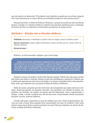 48
que mais ajuda a me desenvolver? É o professor mais simpático ou aquele que me conhece e exige de
mim o que é preciso para eu crescer? Quais as contribuições já dadas em meu processo escolar?
Peça que escrevam, no Diário de Práticas e Vivências, o porquê da escolha de cada uma dessas
pessoas. Convide-os a registrar também os aspectos que precisam aperfeiçoar para a realização
do Projeto de Vida e as respectivas contribuições que esperam da equipe escolar.
Atividade 5 – Relações com as situações cotidianas
Habilidade: desenvolver a criatividade e o espírito crítico em relação a cenas do cotidiano escolar.
Recursos necessários: charges; papéis diversificados; canetas coloridas; jornais; revistas; Diário de
Práticas e Vivências.
Número de aulas: 1
Professor, se achar necessário, explique o que é uma charge.
Chargeéumacaricatura,geralmentecarregadadehumor,quetemporfinalidadesatirizaralgum
acontecimento com um ou mais personagens. A palavra é de origem francesa e significa carga, ou
seja, exagera traços do caráter de alguém ou de algo para torná-lo burlesco. Trata-se de uma crítica
contundente ligada à temporalidade. Mais do que um simples desenho, a charge é uma crítica polí-
tico-social, em que o artista expressa graficamente sua visão sobre determinada situação cotidiana.
Organize os alunos em grupos e mostre-lhes algumas charges. Solicite que cada grupo escolha
pelo menos uma delas e a comente. Oriente-os para que identifiquem a questão do cotidiano que
o artista quis expressar por meio de sua ilustração e os valores e princípios éticos nela presentes.
Peça, então, que registrem suas conclusões no Diário de Práticas e Vivências.
Ainda em grupos, proponha que eles criem duas cenas imaginárias que sejam comuns no coti-
diano. Sugira que pensem em situações concretas: uma atendente, um cobrador de ônibus, um
professor, um vendedor, um carteiro; em lugares que eles frequentam, como o supermercado, o
cinema, o clube, a escola, a própria casa. Em uma das cenas, os personagens devem ter posturas
positivas; na outra, posturas negativas.
Convide cada grupo a apresentar as cenas do cotidiano que criou. Feitas as apresentações, dis-
cuta com toda a turma: Quais questões foram apresentadas nas cenas do cotidiano? Como vocês
agiriam nessas cenas? Quais os valores presentes nas cenas? Peça que registrem um resumo da dis-
cussão no Diário de Práticas e Vivências.
 