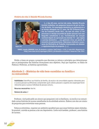 52
Divida a classe em grupos e proponha que discutam os valores e princípios que determinaram
que os protagonistas das histórias alcançassem seus objetivos. Peça que registrem, no Diário de
Práticas e Vivências, as histórias apresentadas.
Atividade 2 – Histórias de vida bem-sucedidas na família e
na comunidade
Habilidades: identificar nas histórias da família, da escola e da comunidade aspectos relevantes para
o sucesso pessoal e profissional; compreender quais valores pessoais e aspectos de cooperação foram
relevantes para o sucesso individual de pessoas comuns.
Recursos necessários: não há.
Número de aulas: 2
Professor, você pode pedir aos alunos que pesquisem com os familiares, na escola e na comuni-
dade outras histórias de sucesso semelhantes às da atividade anterior. Elabore com eles um roteiro
de perguntas para entrevistar essas pessoas.
Feitas as entrevistas, organize um ambiente agradável para que essas histórias sejam relatadas.
Se possível, convide as pessoas a dar seu depoimento. Conte você também, professor, uma história
de sucesso.
História de vida 3: Delaíde Miranda Arantes
[...] Aos 60 anos, avó de três netos, Delaíde Miranda
Arantes trabalhou nas pequenas lavouras do pai no inte-
rior de Goiás, foi empregada doméstica na adolescência e
se tornou advogada aos 27 anos. No TST [Tribunal Supe-
rior do Trabalho] desde 2011, ela tem nas mãos 12 mil
processos e o desejo assumido de ajudar pessoas com uma
biografia semelhante à sua. Transformada em atração
nacional depois da aprovação da emenda 72 – que regula
o serviço doméstico –, seu gabinete virou um ponto de
encontro de parlamentares, lideranças sindicais e asses-
sores do Ministério do Trabalho interessados em debater
a regulamentação da proposta. [...]
TORRES, Izabelle; JERONIMO, Josie. De doméstica a ministra. IstoÉ, Brasil, n. 2 270, 17 maio 2013. Disponível em:
http://www.istoe.com.br/reportagens/299434_de+domestica+a+ministra. Acesso em: 2 dez. 2014.
Figura 16.
©José
Cruz/ABr
 