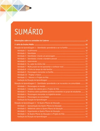 SUMÁRIO
Orientações sobre os conteúdos do Caderno.................................................................6
1a
série do Ensino Médio............................................................................................ 16
Situação de Aprendizagem 1 – Identidade: aprendendo a ser na família............................... 16
Atividade 1 – Acolhimento..................................................................................... 16
Atividade 2 – Identidade....................................................................................... 17
Atividade 3 – Identidade: criando um personagem...................................................... 19
Atividade 4 – Identidade: criando a bandeira pessoal.................................................. 20
Atividade 5 – Autorretrato..................................................................................... 21
Atividade 6 – Eu, autor da minha vida ...................................................................... 23
Atividade 7 – Muito prazer em me apresentar e conhecer você....................................... 23
Atividade 8 – A linha do tempo da vida familiar.......................................................... 25
Atividade 9 – Personagens marcantes na família......................................................... 26
Atividade 10 – Projetar o futuro.............................................................................. 27
Atividade 11 – Valores e o Projeto de Vida................................................................. 28
Avaliação da Situação de Aprendizagem ................................................................... 29
Situação de Aprendizagem 2 – Identidade: aprendendo a ser na escola e na comunidade......... 29
Atividade 1 – Personagens no mundo....................................................................... 29
Atividade 2 – Coleção dos valores para o Projeto de Vida.............................................. 33
Atividade 3 – Dinâmica sobre qualidades positivas existentes no grupo de estudantes....... 34
Atividade 4 – Personagens marcantes na trajetória escolar........................................... 35
Atividade 5 – Personagens na comunidade................................................................ 35
Avaliação da Situação de Aprendizagem ................................................................... 36
Situação de Aprendizagem 3 – Os Quatro Pilares da Educação............................................. 36
Atividade 1 – Apresentação dos Quatro Pilares da Educação.......................................... 37
Atividade 2 – Refletindo sobre os Quatro Pilares da Educação........................................ 39
Atividade 3 – Organizando os Quatro Pilares da Educação............................................. 41
Atividade 4 – Os Quatro Pilares da Educação e o Projeto de Vida..................................... 43
Avaliação da Situação de Aprendizagem ................................................................... 44
 