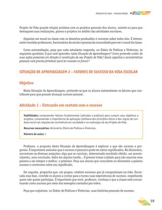 projeto de vida – ensino Médio
	59
Projeto de Vida guarde relação próxima com os projetos pessoais dos alunos, oriente-os para que
destaquem suas realizações, planos e projetos no âmbito das atividades escolares.
Organize um mural na classe com os desenhos produzidos e converse sobre todos eles. É interes-
santeconvidarprofessores,funcionáriosdaescolaepessoasdacomunidadeparaveromuraldaclasse.
Como autoavaliação, peça que cada estudante responda, no Diário de Práticas e Vivências, às
seguintes questões: O que você aprendeu nesta Situação de Aprendizagem? Como pretende cuidar de
suas ações presentes em direção à construção de seu Projeto de Vida? Quais aspectos e características
pessoais você precisa fortalecer para ter sucesso no futuro?
Situação de aprendizagem 2 – Fatores de sucesso da vida escolar
Objetivo
Nesta Situação de Aprendizagem, pretende-se que os alunos sistematizem os fatores que con-
tribuem para que possam alcançar sucesso pessoal.
Atividade 1 – Entrando em contato com o sucesso
Habilidades: compreender fatores fundamentais (atitudes e práticas) para cumprir seus objetivos e
projetos; compreender a importância da aplicação cotidiana dos princípios éticos e das regras de con-
duta moral nas relações de convivência em sociedade e na realização de seu Projeto de Vida.
Recursos necessários: dicionário; Diário de Práticas e Vivências.
Número de aulas: 1
Professor, a proposta desta Situação de Aprendizagem é explorar o que são sucesso e pro-
gresso. É importante assinalar que o sucesso é pessoal e pode ter vários significados. No dicionário,
encontram-se diversas acepções: algo que se concluiu, determinado resultado obtido, um aconte-
cimento, uma conclusão, êxito em alguma tarefa... É preciso tomar cuidado para não associar essa
palavra a ser sempre o melhor, o primeiro. Peça aos alunos que consultem no dicionário a palavra
sucesso e conversem sobre seu significado.
Em seguida, proponha que, em grupos, relatem sucessos que já conquistaram na vida. Encer-
rada essa fase, convide os alunos a contar para a turma suas experiências de sucesso, respeitando
quem não quiser participar. É importante que você, professor, conheça o que a classe está concei-
tuando como sucesso por meio dos exemplos contados por todos.
Peça que registrem, no Diário de Práticas e Vivências, suas histórias pessoais de sucesso.
 