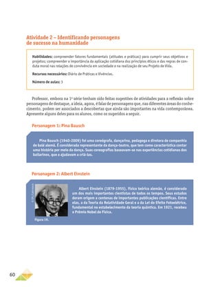 60
Atividade 2 – Identificando personagens
de sucesso na humanidade
Habilidades: compreender fatores fundamentais (atitudes e práticas) para cumprir seus objetivos e
projetos; compreender a importância da aplicação cotidiana dos princípios éticos e das regras de con-
duta moral nas relações de convivência em sociedade e na realização de seu Projeto de Vida.
Recursos necessários: Diário de Práticas e Vivências.
Número de aulas: 3
Professor, embora na 1a
série tenham sido feitas sugestões de atividades para a reflexão sobre
personagens de destaque, a ideia, agora, é falar de personagens que, nas diferentes áreas do conhe-
cimento, podem ser associados a descobertas que ainda são importantes na vida contemporânea.
Apresente alguns deles para os alunos, como os sugeridos a seguir.
Personagem 1: Pina Bausch
Personagem 2: Albert Einstein
Pina Bausch (1940-2009) foi uma coreógrafa, dançarina, pedagoga e diretora de companhia
de balé alemã. É considerada representante da dança-teatro, que tem como característica contar
uma história por meio da dança. Suas coreografias baseavam-se nas experiências cotidianas dos
bailarinos, que a ajudavam a criá-las.
Albert Einstein (1879-1955), físico teórico alemão, é considerado
um dos mais importantes cientistas de todos os tempos. Seus estudos
deram origem a centenas de importantes publicações científicas. Entre
elas, a da Teoria da Relatividade Geral e a da Lei do Efeito Fotoelétrico,
fundamental no estabelecimento da teoria quântica. Em 1921, recebeu
o Prêmio Nobel de Física.
Figura 19.
©
SPL/Latinstock
 