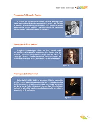 projeto de vida – ensino Médio
	61
Personagem 3: Alexander Fleming
O trabalho do bacteriologista escocês Alexander Fleming (1881-
1955) foi inteiramente dedicado à humanidade. Em 1928, ele descobriu
a penicilina, substância que posteriormente daria origem ao primeiro
antibiótico da história. Inspirou o desenvolvimento dos antibióticos,
possibilitando a sua produção em escala industrial.
Figura 20.
©
Chris
Ware/Hulton
Archive/
Getty
Images
Personagem 4: Isaac Newton
O inglês Isaac Newton (1642-1727) foi físico, filósofo, inven-
tor, alquimista e matemático. Desenvolveu suas famosas Leis, que
explicam o movimento e o equilíbrio dos corpos. Somadas à Teoria da
Gravitação Universal, as leis fundamentam a mecânica clássica. Ele
também desenvolveu o cálculo, ferramenta básica da matemática.
Figura 21.
©
DEA
PICTURE
LIBRARY/
De
Agostini/Getty
Images
Personagem 5: Galileu Galilei
Galileu Galilei (1564–1642) foi astrônomo, filósofo, matemático
e físico e esteve relacionado estreitamente com a revolução científica.
Eminente homem do Renascimento, mostrou interesse por quase todas
as ciências e artes (música, literatura e pintura). Seus êxitos incluem a
melhoria do telescópio, grande variedade de observações astronômicas
e a primeira lei do movimento.
©
Fine
Art
Images/Glow
Images
Figura 22.
 