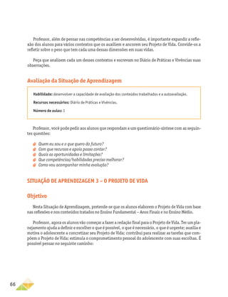 66
Professor, além de pensar nas competências a ser desenvolvidas, é importante expandir a refle-
xão dos alunos para vários contextos que os auxiliem e ancorem seu Projeto de Vida. Convide-os a
refletir sobre o peso que tem cada uma dessas dimensões em suas vidas.
Peça que analisem cada um desses contextos e escrevam no Diário de Práticas e Vivências suas
observações.
Avaliação da Situação de Aprendizagem
Habilidade: desenvolver a capacidade de avaliação dos conteúdos trabalhados e a autoavaliação.
Recursos necessários: Diário de Práticas e Vivências.
Número de aulas: 1
Professor, você pode pedir aos alunos que respondam a um questionário-síntese com as seguin-
tes questões:
a
a 	
Quem eu sou e o que quero do futuro?
a
a 	
Com que recursos e apoio posso contar?
a
a 	
Quais as oportunidades e limitações?
a
a 	
Que competências/habilidades preciso melhorar?
a
a 	
Como vou acompanhar minha evolução?
Situação de aprendizagem 3 – O projeto de vida
Objetivo
Nesta Situação de Aprendizagem, pretende-se que os alunos elaborem o Projeto de Vida com base
nas reflexões e nos conteúdos tratados no Ensino Fundamental – Anos Finais e no Ensino Médio.
Professor, agora os alunos vão começar a fazer a redação final para o Projeto de Vida. Ter um pla-
nejamento ajuda a definir e escolher o que é possível, o que é necessário, o que é urgente; auxilia e
motiva o adolescente a concretizar seu Projeto de Vida; contribui para realizar as tarefas que com-
põem o Projeto de Vida; estimula o comprometimento pessoal do adolescente com suas escolhas. É
possível pensar no seguinte caminho:
 