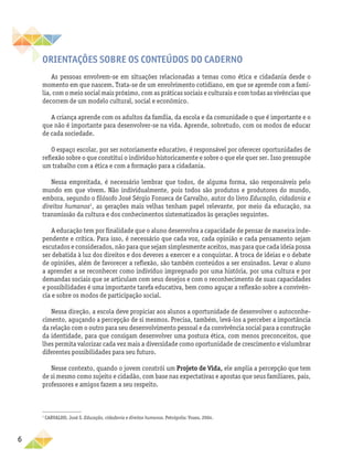 6
Orientações SOBRE OS CONTEÚDOS DO CADERNO
As pessoas envolvem-se em situações relacionadas a temas como ética e cidadania desde o
momento em que nascem. Trata-se de um envolvimento cotidiano, em que se aprende com a famí-
lia, com o meio social mais próximo, com as práticas sociais e culturais e com todas as vivências que
decorrem de um modelo cultural, social e econômico.
A criança aprende com os adultos da família, da escola e da comunidade o que é importante e o
que não é importante para desenvolver-se na vida. Aprende, sobretudo, com os modos de educar
de cada sociedade.
O espaço escolar, por ser notoriamente educativo, é responsável por oferecer oportunidades de
reflexão sobre o que constitui o indivíduo historicamente e sobre o que ele quer ser. Isso pressupõe
um trabalho com a ética e com a formação para a cidadania.
Nessa empreitada, é necessário lembrar que todos, de alguma forma, são responsáveis pelo
mundo em que vivem. Não individualmente, pois todos são produtos e produtores do mundo,
embora, segundo o filósofo José Sérgio Fonseca de Carvalho, autor do livro Educação, cidadania e
direitos humanos1
, as gerações mais velhas tenham papel relevante, por meio da educação, na
transmissão da cultura e dos conhecimentos sistematizados às gerações seguintes.
A educação tem por finalidade que o aluno desenvolva a capacidade de pensar de maneira inde-
pendente e crítica. Para isso, é necessário que cada voz, cada opinião e cada pensamento sejam
escutados e considerados, não para que sejam simplesmente aceitos, mas para que cada ideia possa
ser debatida à luz dos direitos e dos deveres a exercer e a conquistar. A troca de ideias e o debate
de opiniões, além de favorecer a reflexão, são também conteúdos a ser ensinados. Levar o aluno
a aprender a se reconhecer como indivíduo impregnado por uma história, por uma cultura e por
demandas sociais que se articulam com seus desejos e com o reconhecimento de suas capacidades
e possibilidades é uma importante tarefa educativa, bem como aguçar a reflexão sobre a convivên-
cia e sobre os modos de participação social.
Nessa direção, a escola deve propiciar aos alunos a oportunidade de desenvolver o autoconhe-
cimento, aguçando a percepção de si mesmos. Precisa, também, levá-los a perceber a importância
da relação com o outro para seu desenvolvimento pessoal e da convivência social para a construção
da identidade, para que consigam desenvolver uma postura ética, com menos preconceitos, que
lhes permita valorizar cada vez mais a diversidade como oportunidade de crescimento e vislumbrar
diferentes possibilidades para seu futuro.
Nesse contexto, quando o jovem constrói um Projeto de Vida, ele amplia a percepção que tem
de si mesmo como sujeito e cidadão, com base nas expectativas e apostas que seus familiares, pais,
professores e amigos fazem a seu respeito.
1
CARVALHO, José S. Educação, cidadania e direitos humanos. Petrópolis: Vozes, 2004.
 