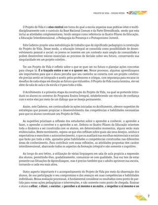 projeto de vida – ensino Médio
	7
O Projeto de Vida é o eixo central em torno do qual a escola organiza suas práticas inter e multi-
disciplinarmente com o currículo da Base Nacional Comum e da Parte Diversificada, sendo que esta
inclui as atividades complementares, tendo sempre como referência os Quatro Pilares da Educação,
a Educação Interdimensional, a Pedagogia da Presença e o Protagonismo Juvenil.
Este Caderno propõe uma metodologia de trabalho que dá significado pedagógico à construção
do Projeto de Vida. Desse modo, a educação integral se consolida como possibilidade de desen-
volvimento pessoal e social: os jovens se inserem em um contexto mais amplo da comunidade e
podem desenvolver valores essenciais ao processo de decisão sobre seu futuro, conservando sua
singularidade em um projeto coletivo.
Ter um Projeto de Vida é refletir sobre o que se quer ser no futuro e planejar ações concretas
para chegar lá. É o traçado entre o ser e o querer ser. Nesse processo, algumas aprendizagens
são importantes para que o aluno perceba que seu caminho se conecta com um projeto coletivo:
ele precisa sentir-se integrado e aceito pelos professores e colegas, com segurança para encarar os
desafios de cada etapa em direção ao futuro que vislumbra. O Projeto de Vida nunca termina, ele vai
além da sala de aula e da escola e é para toda a vida.
O Acolhimento é a primeira etapa da construção do Projeto de Vida, na qual se pretende intro-
duzir os alunos no universo do Programa Ensino Integral, estabelecendo um vínculo de confiança
com e entre eles por meio de um diálogo que se deseja permanente.
Assim, este Caderno, em continuidade às ações iniciadas no Acolhimento, oferece sugestões de
estratégias que possam propiciar o desenvolvimento das competências e habilidades necessárias
para que os alunos construam seu Projeto de Vida.
As sugestões priorizam a reflexão dos estudantes sobre o aprender a conhecer, o aprender a
fazer, o aprender a conviver e o aprender a ser. Embora os Quatro Pilares da Educação orientem
toda a dinâmica a ser construída com os alunos, em determinados momentos, alguns serão mais
evidenciados. Neste movimento, espera-se que eles reflitam sobre quais são seus desejos, sonhos e
expectativas e exercitem o autoconhecimento, o que os auxiliará nas escolhas existenciais e sociais
que farão por toda a vida, apoiados pelas habilidades e competências construídas nas diferentes
áreas de conhecimento. Para contribuir com essas reflexões, as atividades propostas têm caráter
interdimensional, abarcando todos os aspectos da formação integral e não somente o cognitivo.
Ao longo do ano letivo, a utilização de várias linguagens em sala de aula propicia a expressão
dos alunos, permitindo-lhes, gradativamente, comunicar-se com qualidade. Sua voz tem de estar
presente nas Situações de Aprendizagem, mas é preciso também que o adulto aprimore sua escuta,
tornando-a cada vez mais ativa.
Outro aspecto importante é o acompanhamento do Projeto de Vida por meio da observação dos
alunos, de sua participação e seu compromisso e dos avanços em suas competências e habilidades
individuais. Nessa avaliação processual, é fundamental considerar os resultados como ponto de par-
tida para novas ações pedagógicas e intervenções, e não somente como ponto de chegada. Ensinar
o aluno a olhar, a dizer, a escutar, a perceber a si mesmo e ao outro, a respeitar a si mesmo e ao
 
