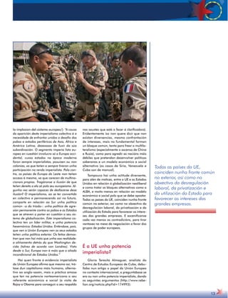 Todos os países da UE, 
coinciden nunha fronte común 
no exterior, así como no 
obxectivo da desregulación 
laboral, da privatización e 
da utilización do Estado para 
favorecer os intereses das 
grandes empresas. 
13 
la-implosion-del-sistema-europeo/): “A causa 
da aparición deste imperialismo colectivo é a 
necesidade de enfrontar unidos o desafío dos 
pobos e estados periféricos de Asia, África e 
América Latina, desexosos de fuxir da súa 
subordinación. O segmento imperia lista eu-ropeo 
en cuestión involucra só a Europa occi-dental, 
cuxos estados na época moderna 
foron sempre imperialistas, posuisen ou non 
colonias, xa que teñen e sempre tiveron unha 
participación na renda imperialista. Pola con-tra, 
os países de Europa do Leste non teñen 
acceso á mesma, xa que carecen de multina-cionais 
propias. Tragáronse a ilusión de que 
teñen dereito a ela só polo seu europeísmo. Al-gunha 
vez serán capaces de desfacerse desa 
ilusión? O imperialismo, ao se ter convertido 
en colectivo e permanecendo así no futuro, 
comparte en relación ao Sur unha política 
común –a da tríada–: unha política de agre-sión 
permanente contra os pobos e os Estados 
que se atreven a poñer en cuestión o seu sis-tema 
de globalización. Este imperialismo co-lectivo 
ten un líder militar, e unha potencia 
hexemónica: Estados Unidos. Enténdase, pois, 
que nen a Unión Europea nen os seus estados 
teñen unha política exterior. Os feitos demos-tran 
que non hai máis que unha soa realidade: 
a aliñamento detrás do que Washington de-cida 
(talvez de acordo con Londres). Visto 
desde o Sur, Europa non é máis que o aliado 
incondicional de Estados Unidos.” 
Hai quen fronte á evidencia imperialista 
da Unión Europea afirma que mesmo así, trá-tase 
dun capitalismo máis humano, alterna-tivo 
ao anglo-saxón, mais a práctica amosa 
que ten na potencia norteamericana o seu 
referente económico e social (a visita de 
Rajoy a Obama para conseguir o seu respaldo 
nos axustes que está a facer é clarificadora). 
Evidentemente iso non quere dicir que non 
existan diverxencias, mesmo confrontación 
de intereses, mais no fundamental forman 
un bloque común, tanto para frear o multila-teralismo 
(especialmente o ascenso de China 
e Rusia), como para agredir as nacións máis 
débiles que pretendan desenvolver políticas 
soberanas e un modelo económico e social 
alternativo (os casos de Siria, Venezuela e 
Cuba son de manual). 
Tampouco hai unha actitude diverxente, 
para alén de matices, entre a UE e os Estados 
Unidos en relación á globalización neoliberal 
e como tratar os bloques alternativos como a 
ALBA, e moito menos en relación ao modelo 
económico e social polo que se debe apostar. 
Todos os países da UE, coinciden nunha fronte 
común no exterior, así como no obxectivo da 
desregulación laboral, da privatización e da 
utilización do Estado para favorecer os intere-ses 
das grandes empresas. E escenifícanse 
cada vez menos as contradicións, para tirar 
vantaxes na mesa de negociación a favor dos 
grupos de poder europeos. 
É a UE unha potencia 
imperialista? 
Gloria Teresita Almaguer, analista do 
Centro de Estudos Europeos de Cuba, debu-llaba 
nun artigo o papel da Unión Europea 
no contexto internacional, e preguntábase se 
era ou non unha potencia imperialista, dando 
os seguintes argumentos (http://www.rebe-lion. 
org/noticia.php?id=174993): 
 