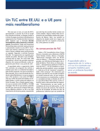 A opacidade sobre a 
negociación do TLC entre a 
UE e os EEUU contrasta coa 
campaña mediática para 
xerar un ambiente favorábel 
ao acordo. 
17 
Un TLC entre EE.UU. e a UE para 
máis neoliberalismo 
Hai case que un ano, en xuño de 2013, 
aproveitando a reunión do G-8 en Lough 
Erne (Irlanda do Norte), os Estados Unidos e 
a Unión Europea anunciaron oficialmente as 
negociacións dun Tratado de Libre Comercio 
(TLC). Esperan que o chamado Acordo 
Transatlántico sobre Comercio e Investi-mento 
(Transatlantic Trade and Investment 
Partnership) estea concluído nesta primavera 
e plenamente vixente no ano 2015. O pri-meiro 
que chama a atención é que as reu-nións 
e temas a debate sexan practicamente 
un segredo. Segundo a activista Susanne 
Schuster: As negociacións son segredas para 
impedir aos pobos descubrir o que verdadei-ramente 
está en xogo. Por outro lado, 600 
conselleiros oficiais das grandes empresas 
dispoñen dun acceso privilexiado a estas ne-gociacións 
para forxar o seu punto de vista. 
A opacidade sobre a negociación deste 
TLC contrasta coa pingueira de noticias e 
análises para xerar un ambiente favorábel a 
este acordo comercial, nos que se sacraliza o 
libre mercado. Tal é o caso do estudo da Fun-dación 
alemá Bertelsmann no que se asegura 
que o TLC axudará a criar entre 277.000 e 
máis dun millón de postos de traballo nos Es-tados 
Unidos, e varios centos de milleiros na 
Unión Europea. Para o Estado español augu-ran 
que se xerarán entre 36.000 e 143.000 
empregos. Non din en que sectores, pasando 
por alto que, para que se cumpran estas pre-visións 
débense substituír na UE e nos USA 
importacións de terceiros países, esquecendo 
que este tipo de acordos tamén existen con 
outros estados. Algúns medios falan da ex-portación 
de automóbiles substituíndo impor-tacións 
de México. Mais, non semella un 
obxectivo tan doado cando non o logrou por 
exemplo este TLC con respecto a Corea do 
Sur, unha potencia no sector. 
As consecuencias do TLC 
Sobre o TLC transatlántico dinos Vicenç 
Navarro, tomando como referencia o NAFTA 
(entre Estados Unidos, México e Canadá): 
“destruíronse empregos tanto nos EE.UU. 
como en México (...) favoreceu empresas moi 
grandes, moi influíntes de Washington e da ci-dade 
de México. Porén danou as clases popu-lares 
(...) Tal experiencia repetiuse en todos os 
casos de TLCs (...) O TLC prohibirá os mono-polios 
dos servizos públicos, como a sanidade 
(...) todo iso co fin da “necesaria” competitivi-dade 
e libre comercio”. Hai valoracións que 
destacan que este TLC non se pode considerar 
un acordo comercial máis, xa que condicio-nará 
a economía e os investimentos, a cultura 
e a sociedade de todos os Estados da UE. Iso 
é o que afirma Raoul Marc Jennar, nunha va-loración 
sobre o documento base da negocia-ción: 
“Contrariamente ao que contan os 
vendedores de fume de todas partes, no TLC 
trátase moi pouco de comercio. Hai moito de 
elección de sociedade, de estilos de vida, de 
preferencias colectivas que son produto do 
 