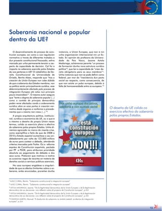 O desenvolvemento do proceso de cons-trución 
europea, así como a súa regulación 
normativa a través de diferentes tratados e 
dun proxecto constitucional fracasado, estivo 
marcado por unha permanente tensión a res-pecto 
da capacidade de decisión. Cal foi o 
impacto na soberanía exercida polos Estados 
da súa pertenza á UE? O catedrático de De-reito 
Constitucional da Universidade de 
Oviedo, Benito Aláez, responde que “tras a 
creación da Unión Europea non cabe dúbida 
de que a soberanía dos Estados membros, non 
xa política senón principalmente xurídica, vese 
determinantemente afectada polo proceso de 
integración Europea até cotas nun principio 
pouco imaxinábeis”1. O mesmo autor asegura 
que “tanto o dogma da soberanía popular (...) 
como o contido do principio democrático 
poden verse afectados cando o ordenamento 
xurídico abre as súas portas á creación nor-mativa 
desde órganos e conforme a procede-mentos 
que o mesmo non creou (...).”2 
A propia arquitectura política, institucio-nal, 
xurídica e económica da UE, ou o que é 
o mesmo o deseño da propia Unión neses 
termos, colida co exercicio pleno e efectivo 
da soberanía polos propios Estados. Unha di-námica 
agravada no marco da vixente crise, 
como exemplifica o feito de que de 2008 a 
2010 o Estado español aumentase o seu en-debedamento 
por volta de 122.000 millóns 
de euros para costear a débeda, atendendo 
criterios marcados pola Troika. Ou a reforma 
expréss da Constitución española, pactada 
por PP e PSOE, para atribuíren prioridade 
absoluta ao pagamento da débeda e dos 
seus xuros. Prelación que motivou e motiva 
as sucesivas vagas de recortes en materia de 
dereitos sociais e servizos públicos esenciais. 
No caso europeo engádese a singulari-dade 
de que os efectos limitantes sobre a so-beranía, 
antes enunciados, proveñen dunha 
instancia, a Unión Europea, que non é nin 
unha organización internacional nin un Es-tado. 
En opinión da profesora da Universi-dade 
do País Vasco, Jasone Astola 
Madariaga, achámonos perante “un proceso 
de formación dunha nova estrutura xurídico 
política”3, que ten a capacidade de “crear de-reito 
obrigatorio para os seus membros”4. 
Unha instancia que non se pode definir como 
federal, por mor da “inexistencia dun pacto 
social ao respecto, como consecuencia, de 
que non existe un pobo europeo, debido á 
falta de homoxeneidade entre os europeos.”5 
O deseño da UE colida co 
exercicio efectivo da soberanía 
polos propios Estados. 
19 
Soberanía nacional e popular 
dentro da UE? 
1 ALÁEZ CORRAL, Benito. “Soberanía constitucional e integración europea” 
2 ALÁEZ CORRAL, Benito. “Soberanía constitucional e integración europea” 
3 ASTOLA MADARIAGA, Jasone. “De la legitimidad democrática de la Unión Europea u de la legitimación 
democrática de sus decisiones: una reflexión sobre el proyecto de Constitución europea”, p.204 
4 ASTOLA MADARIAGA, Jasone. “De la legitimidad democrática de la Unión Europea u de la legitimación 
democrática de sus decisiones: una reflexión sobre el proyecto de Constitución europea”, p.205 
5 FONDEVILA MARÓN, Manuel. “A disolución da soberanía no ámbito estatal: os efectos da integración 
europea”, p.224 
 