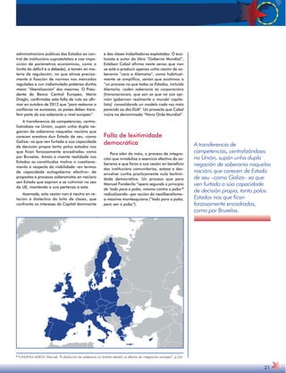 A transferencia de 
competencias, centralizándoas 
na Unión, supón unha dupla 
negación de soberanía naquelas 
nacións que carecen de Estado 
de seu –como Galiza– xa que 
ven furtada a súa capacidade 
de decisión propia, tanto polos 
Estados nos que fican 
forzosamente encadradas, 
como por Bruxelas. 
21 
administracións públicas dos Estados ao con-trol 
de institucións supraestatais e coa impo-sición 
de parámetros económicos, como o 
límite do déficit e a débeda), e tamén en ma-teria 
de regulación, no que atinxe precisa-mente 
á fixación de normas nos mercados 
regulados e cun indisimulado pretenso dunha 
maior “liberalización” dos mesmos. O Presi-dente 
do Banco Central Europeo, Mario 
Draghi, confirmaba esta folla de ruta ao afir-mar 
en outubro de 2012 que “para restaurar a 
confianza na eurozona, os países deben trans-ferir 
parte da súa soberanía a nivel europeo”. 
A transferencia de competencias, centra-lizándoas 
na Unión, supón unha dupla ne-gación 
de soberanía naquelas nacións que 
carecen arestora dun Estado de seu –como 
Galiza– xa que ven furtada a súa capacidade 
de decisión propia tanto polos estados nos 
que fican forzosamente encadradas como 
por Bruxelas. Amais a vixente realidade nos 
Estados xa constituídos motiva o cuestiona-mento 
a respecto da viabilidade –en termos 
de capacidade autogoberno efectivo– de 
propostas e procesos soberanistas en nacións 
sen Estado que aspiran a se culminar no seo 
da UE, mantendo a súa pertenza a esta. 
Asemade, esta cesión non é neutra en re-lación 
á dialéctica da loita de clases, que 
confronta os intereses do Capital dominante 
e das clases traballadoras explotadas. O eco-loxista 
e autor do libro “Goberno Mundial”, 
Esteban Cabal afirma neste senso que non 
se está a producir apenas unha cesión de so-beranía 
“cara a Alemaña”, como habitual-mente 
se simplifica, senón que asistimos a 
“un proceso no que todos os Estados, incluída 
Alemaña, ceden soberanía ás corporacións 
[transnacionais, que son as que na súa opi-nión 
'gobernan realmente o mundo' capita-lista] 
consolidando un modelo cada vez máis 
parecido ao dos EUA”. Un proxecto que Cabal 
insire na denominada “Nova Orde Mundial”. 
Falla de lexitimidade 
democrática 
Para alén do máis, o proceso de integra-ción 
que inviabiliza o exercicio efectivo da so-beranía 
e que forza a súa cesión en beneficio 
das institucións comunitarias, estase a des-envolver 
cunha practicamente nula lexitimi-dade 
democrática. Un proceso que para 
Manuel Fondevila “opera segundo o principio 
de ‘todo para o pobo, mesmo contra o pobo’8 
radicalizando –por acción do neoliberalismo– 
a máxima montesquiana (“todo para o pobo, 
pero sen o pobo”). 
8 FONDEVILA MARÓN, Manuel. “A disolución da soberanía no ámbito estatal: os efectos da integración europea”, p.236 
 