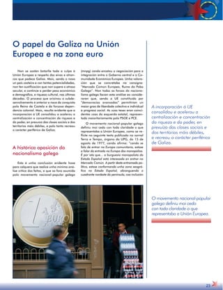 A incorporación á UE 
consolidou e acelerou a 
centralización e concentración 
da riqueza e do poder, en 
prexuízo das clases sociais e 
dos territorios máis débiles, 
e recreou o carácter periférico 
de Galiza. 
O movemento nacional-popular 
galego definiu moi cedo 
con toda claridade o que 
representaba a Unión Europea. 
23 
O papel da Galiza na Unión 
Europea e na zona euro 
Non se sostén botarlle toda a culpa á 
Unión Europea a respeito das eivas e atran-cos 
que padece Galiza. Mais, sendo o noso 
un país costeiro e con tantas potencialidades, 
non ten xustificación que non supere o atraso 
secular, e continúe a perder peso económico 
e demográfico, e riqueza cultural, nas últimas 
décadas. O proceso que orixinou o subde-senvolvemento 
é anterior e nace da conquista 
polo Reino de Castela e da forzosa depen-dencia 
colonial. Mais, resulta evidente que a 
incorporación á UE consolidou e acelerou a 
centralización e concentración da riqueza e 
do poder, en prexuízo das clases sociais e dos 
territorios máis débiles, e polo tanto recreou 
o carácter periférico de Galiza. 
A histórica oposición do 
nacionalismo galego 
Esta é unha conclusión evidente hoxe 
para calquera que realice unha mínima aná-lise 
critica dos feitos, e que xa fora asumida 
polo movemento nacional-popular galego 
(mnpg) cando encetou a negociación para a 
integración entre o Goberno central e a Co-munidade 
Económica Europea. Unha valora-ción 
que se concretaba na consigna: 
“Mercado Común Europeo, Ruína do Pobo 
Galego”. Non todas as forzas do naciona-lismo 
galego facían esta análise ao conside-raren 
que, sendo a UE constituída por 
“democracias avanzadas” permitirían un 
maior grao de liberdade colectiva e individual 
e progreso social. As súas teses eran coinci-dentes 
coas da esquerda estatal, represen-tada 
maioritariamente polo PSOE e PCE. 
O movemento nacional-popular galego 
definiu moi cedo con toda claridade o que 
representaba a Unión Europea, como se re-flicte 
no seguinte texto publicado no xornal 
Terra e Tempo, órgano da UPG, do 15 de 
agosto de 1977, cando afirma: “cando se 
fala de entrar na Europa comunitaria, estase 
a falar da entrada na Europa dos monopolios. 
É por isto que... a burguesía monopolista do 
Estado Español está interesada en entrar no 
Mercado Común. A partir deste entramado po-lítico, 
estase conformando unha zona xeográ-fica 
no Estado Español, abranguendo o 
cuadrante nordeste da península, coa inclusión 
 