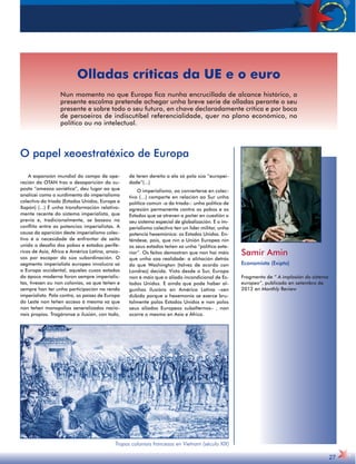 A expansión mundial do campo de ope-ración 
da OTAN tras a desaparición da su-posta 
“ameaza soviética”, deu lugar ao que 
analicei como o xurdimento do imperialismo 
colectivo da tríada (Estados Unidos, Europa e 
Xapón) (...) É unha transformación relativa-mente 
recente do sistema imperialista, que 
previa e, tradicionalmente, se baseou no 
conflito entre as potencias imperialistas. A 
causa da aparición deste imperialismo colec-tivo 
é a necesidade de enfrontar de xeito 
unido o desafío dos pobos e estados perifé-ricos 
de Asia, África e América Latina, ansio-sos 
por escapar da súa subordinación. O 
segmento imperialista europeo involucra só 
a Europa occidental, aqueles cuxos estados 
da época moderna foron sempre imperialis-tas, 
tivesen ou non colonias, xa que teñen e 
sempre han ter unha participación na renda 
imperialista. Pola contra, os países de Europa 
do Leste non teñen acceso á mesma xa que 
non teñen monopolios xeneralizados nacio-nais 
propios. Tragáronse a ilusión, con todo, 
de teren dereito a ela só pola súa “europei-dade”(...) 
O imperialismo, ao converterse en colec-tivo 
(...) comparte en relación ao Sur unha 
política común -a da tríada-: unha política de 
agresión permanente contra os pobos e os 
Estados que se atreven a poñer en cuestión o 
seu sistema especial de globalización. E o im-perialismo 
colectivo ten un líder militar, unha 
potencia hexemónica: os Estados Unidos. En-téndese, 
pois, que nin a Unión Europea nin 
os seus estados teñen xa unha “política exte-rior”. 
Os feitos demostran que non hai máis 
que unha soa realidade: a aliñación detrás 
do que Washington (talvez de acordo con 
Londres) decida. Visto desde o Sur, Europa 
non é máis que o aliado incondicional de Es-tados 
Unidos. E aínda que pode haber al-gunhas 
ilusións en América Latina –sen 
dúbida porque a hexemonía se exerce bru-talmente 
polos Estados Unidos e non polos 
seus aliados Europeos subalternos– , non 
ocorre o mesmo en Asia e África. 
Samir Amin 
Economista (Exipto) 
Fragmento de “ A implosión do sistema 
europeo”, publicado en setembro de 
2012 en Monthly Review 
27 
Olladas críticas da UE e o euro 
Nun momento no que Europa fica nunha encrucillada de alcance histórico, a 
presente escolma pretende achegar unha breve serie de olladas perante o seu 
presente e sobre todo o seu futuro, en chave declaradamente crítica e por boca 
de persoeiros de indiscutíbel referencialidade, quer no plano económico, no 
político ou no intelectual. 
O papel xeoestratéxico de Europa 
Tropas coloniais francesas en Vietnam (século XIX) 
 