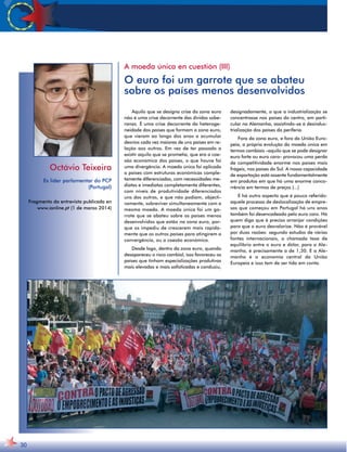 Octávio Teixeira 
Ex líder parlamentar do PCP 
(Portugal) 
Fragmento da entrevista publicada en 
www.ionline.pt (1 de marzo 2014) 
30 
A moeda única en cuestión (III) 
O euro foi um garrote que se abateu 
sobre os países menos desenvolvidos 
Aquilo que se designa crise da zona euro 
não é uma crise decorrente das dívidas sobe-ranas. 
É uma crise decorrente da heteroge-neidade 
dos países que formam a zona euro, 
que vieram ao longo dos anos a acumular 
desvios cada vez maiores de uns países em re-lação 
aos outros. Em vez de ter passado a 
existir aquilo que se prometia, que era a coe-são 
económica dos países, o que houve foi 
uma divergência. A moeda única foi aplicada 
a países com estruturas económicas comple-tamente 
diferenciadas, com necessidades me-diatas 
e imediatas completamente diferentes, 
com níveis de produtividade diferenciados 
uns dos outros, e que não podiam, objecti-vamente, 
sobreviver simultaneamente com a 
mesma moeda. A moeda única foi um ga-rrote 
que se abateu sobre os países menos 
desenvolvidos que estão na zona euro, por-que 
os impediu de crescerem mais rapida-mente 
que os outros países para atingirem a 
convergência, ou a coesão económica. 
Desde logo, dentro da zona euro, quando 
desapareceu o risco cambial, isso favoreceu os 
países que tinham especializações produtivas 
mais elevadas e mais sofisticadas e conduziu, 
designadamente, a que a industrialização se 
concentrasse nos países do centro, em parti-cular 
na Alemanha, assistindo-se à desindus-trialização 
dos países da periferia. 
Fora da zona euro, e fora da União Euro-peia, 
a própria evolução da moeda única em 
termos cambiais –aquilo que se pode designar 
euro forte ou euro caro– provocou uma perda 
de competitividade enorme nos países mais 
frágeis, nos países do Sul. A nossa capacidade 
de exportação está assente fundamentalmente 
em produtos em que há uma enorme conco-rrência 
em termos de preços (...) 
E há outro aspecto que é pouco referido: 
aquele processo de deslocalização de empre-sas 
que começou em Portugal há uns anos 
também foi desencadeado pelo euro caro. Há 
quem diga que é preciso arranjar condições 
para que o euro desvalorize. Não é provável 
por duas razões: segundo estudos de várias 
fontes internacionais, a chamada taxa de 
equilíbrio entre o euro e dólar, para a Ale-manha, 
é precisamente a de 1,30. E a Ale-manha 
é a economia central da União 
Europeia e isso tem de ser tida em conta. 
 