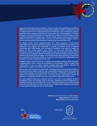 Logo de transcorridos cinco anos desde o inicio da vixente crise capitalista, encetada en  
2008 por mor do estalido de burbulla especulativa ligada ao crédito inmobiliario e a súa  
conseguinte derivación ao sistema financeiro internacional, cobra importancia capital o  
papel que están a xogar as institucións europeas nesta. De maneira singular a Comisión  
Europea, como instrumento executivo da propia UE, e o Banco Central Europeo, en tanto  
organismo regulador da moeda única.  Non por casual, ambos niveis que son os chanzos  
esenciais sob os que se alicerza toda a estrutura da Unión Europea, integran canda a  
división para Europa do Fondo Monetario Internacional a denominada Troika.  
Os  efectos  sociais  (maior  empobrecemento  das  clases  populares)  e  económicos  
(desartellamento da base produtiva) en Galiza, no conxunto do Estado e na faixa sur do  
continente,  das  políticas  de  austeridade  e  recorte  en  dereitos  sociais  e  laborais  
impulsadas  pola  Troika  desde  unha  concepción  neoliberal,  e  de  maneira  singular  os  
planos  de  duro  axuste  impostos  pola  mesma  no  marco  dos  chamados  rescates  
financeiros, poñen en cuestión o denominado proceso de construción europea. De tal  
maneira que se ten aberto o debate a opcións como a saída da moeda única ou mesmo o  
abandono da propia Unión Europea, como fórmulas que poden permitir a recuperación  
(ou  conquista)  da  soberanía  política  e  económica  como  elemento  indispensábel  que  
posibilite un cambio nas políticas contra a crise.  
Engádese tamén o plano territorial, na medida en que neste contexto se teñen agravado  
os desequilibrios entre o centro do continente e a súa periferia, tanto no Leste como  
–sobre  todo–  no  Sur,  cun  maior  impacto  naquelas  áreas  que  padecen  relacións  de  
dependencia a respecto dos Estados que integran (caso de Galiza). 
Para axudar a dar resposta aos importantes interrogantes que xorden de todo o anterior,  
entendíase preciso superar antes de máis a opacidade existente arredor do proceso de  
construción europea, do funcionamento das estruturas e institucións comunitarias, do  
impacto  das  decisións  que  estas  toman  –en  termos  sociais,  económicos  e  tamén  de  
soberanía–, do papel da moeda única e do rol que Galiza xoga dentro deste marco.  
Con ese propósito elabórase o presente caderno, que nace cunha palpábel vocación  
divulgadora (tanto nos contidos como no formato), afastada de chaves académicas ou  
excesivamente teóricas. Pensado como un instrumento que permita ao conxunto do pobo  
formarse unha idea xeral, con rigor mais tamén cun indisimulado enfoque crítico, de que  
é o que realmente se agocha tras a Unión Europea. 
Créditos: 
Autores: Manuel Mera (coord.) e Xabier P. Igrexas 
Equipa técnica: Iuri Domènech 
Maquetación: Graciela Alba Burgos 
Edita:                                                                 Subvenciona: 
F U N D A C I Ó N 
MONCHO 
REBOIRAS 
w w w . f e s g a . o r g 
