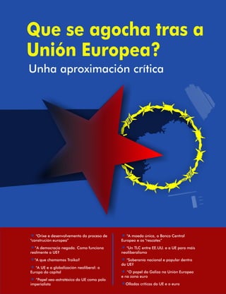 Que se agocha tras a  
Unión Europea? 
Unha aproximación crítica 
« « 
 "Orixe e desenvolvemento do proceso de   "A moeda única, o Banco Central  
"construción europea” Europeo e os "rescates” 
« ”A democracia negada. Como funciona  « 
 "Un TLC entre EE.UU. e a UE para máis  
realmente a UE? neoliberalismo 
"A que chamamos Troika?  "Soberanía nacional e popular dentro  
« « 
« 
da UE? 
 "A UE e a globalización neoliberal: a  
Europa do capital « 
 “O papel da Galiza na Unión Europea  
« 
e na zona euro 
 “Papel xeo-estratéxico da UE como polo  
imperialista « 
Olladas críticas da UE e o euro 
 