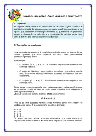 10
UNIDADE 2: RACIOCÍNIO LÓGICO NUMÉRICO E QUANTITATIVO
2.1 Objetivos:
O objetivo desta unidade é desenvolver o raciocínio lógico numérico e
quantitativo através de atividades que envolvem sequências numéricas e de
figuras, que obedecem a certa lógica numérica ou quantitativa. Os problemas
exigem a observação, o raciocínio e a construção de padrões gerais, bem
como o domínio das operações aritméticas básicas.
2.2 Sucessões ou sequências
Uma sucessão ou sequência é uma listagem de elementos ou termos de um
conjunto qualquer que estão dispostos em certa ordem, permitindo-se
identificar o primeiro termo.
Por exemplo:
 O conjunto (0, 1, 2, 3, 4, 5,...) é chamado sequencia ou sucessão dos
números Naturais.
 O conjunto (domingo, segunda-feira, terça-feira, quarta-feira, quinta-
feira, sexta-feira e sábado) é chamado sucessão ou sequência dos dias
da semana.
 O conjunto (0, 2, 4, 6, 8, ...) é chamado sucessão ou sequência dos
números pares.
Dessa forma, podemos constatar que, várias sucessões, mais especificamente
as sucessões numéricas, com as quais iremos trabalhar aqui, obedecem a
certa lógica quantitativa.
Observe novamente o último exemplo citado anteriormente:
(0, 2, 4, 6, 8, ...)
Trata-se de uma sucessão formada pelos números pares, que podem ser
obtidos ao se somar 2, a cada número, a partir do primeiro:
0 + 2 =2
2 + 2 =4
4 + 2 =6
6 + 2 =8 ...
Ou ainda, no caso acima, podemos sistematizar que cada número da
sequência se obtém fazendo 2. N, onde N é a sequência dos números naturais:
 