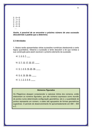 11
2 . 0 = 0
2 . 1 = 2
2 . 2 = 4
2 . 3 = 6
2 . 4 = 8
....
Assim, é possível de se encontrar o próximo número de uma sucessão
descobrindo o padrão que a determina.
2.3 Atividades
1. Abaixo serão apresentadas várias sucessões numéricas obedecendo a certa
lógica quantitativa. Observe a sucessão e tente descobrir a lei que norteia a
sua construção para assim escrever o próximo elemento da sucessão:
a) 1, 3, 5, 7, ___
b) 2, 7, 12, 17, 22, 27, ____
c) 0, 1, 4, 9, 16, 25, 36, ____
d) 0, 4, 16, 36, 64, ____
e) 1, 1, 2, 3, 5, 8, ____
Números Figurados
Os Pitagóricos desejam compreender a natureza íntima dos números, então
elaboraram os números figurados, que são números expressos como reunião
de pontos numa determinada configuração geométrica, isto é, a quantidade de
pontos representa um número, e estes são agrupados de formas geométricas
sugestivas. O período de desenvolvimento foi aproximadamente em 580 – 500
a.C.
 