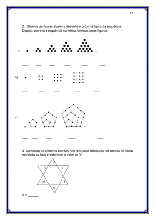 12
2. Observe as figuras abaixo e desenhe a próxima figura da sequência.
Depois, escreva a sequência numérica formada pelas figuras.
a) ...
____ ____ ____ ____ ____ ____
b) ...
____ ____ ____ ____ ____
c)
____ ____ ____ ____ ____
3. Considere os números escritos nos pequenos triângulos das pontas da figura
estrelada ao lado e determine o valor de “x”.
3
X 5
25 8
9
X = ______
 