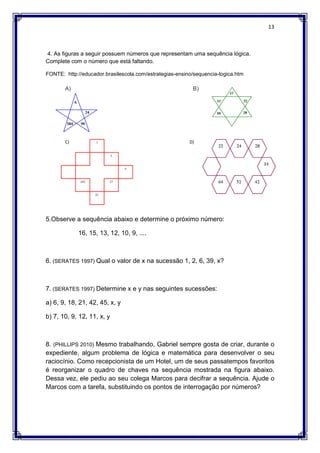 13
4. As figuras a seguir possuem números que representam uma sequência lógica.
Complete com o número que está faltando.
FONTE: http://educador.brasilescola.com/estrategias-ensino/sequencia-logica.htm
A) B)
C) D)
5.Observe a sequência abaixo e determine o próximo número:
16, 15, 13, 12, 10, 9, ....
6. (SERATES 1997) Qual o valor de x na sucessão 1, 2, 6, 39, x?
7. (SERATES 1997) Determine x e y nas seguintes sucessões:
a) 6, 9, 18, 21, 42, 45, x, y
b) 7, 10, 9, 12, 11, x, y
8. (PHILLIPS 2010) Mesmo trabalhando, Gabriel sempre gosta de criar, durante o
expediente, algum problema de lógica e matemática para desenvolver o seu
raciocínio. Como recepcionista de um Hotel, um de seus passatempos favoritos
é reorganizar o quadro de chaves na sequência mostrada na figura abaixo.
Dessa vez, ele pediu ao seu colega Marcos para decifrar a sequência. Ajude o
Marcos com a tarefa, substituindo os pontos de interrogação por números?
 