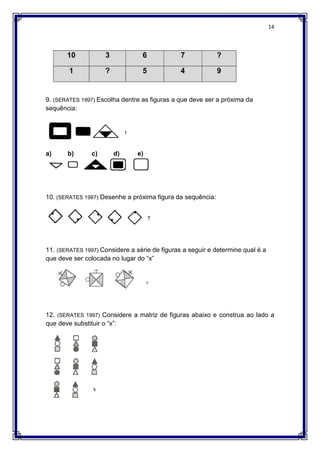 14
10 3 6 7 ?
1 ? 5 4 9
9. (SERATES 1997) Escolha dentre as figuras a que deve ser a próxima da
sequência:
a) b) c) d) e)
10. (SERATES 1997) Desenhe a próxima figura da sequência:
11. (SERATES 1997) Considere a série de figuras a seguir e determine qual é a
que deve ser colocada no lugar do “x”
12. (SERATES 1997) Considere a matriz de figuras abaixo e construa ao lado a
que deve substituir o “x”:
 