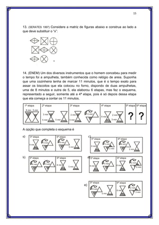 15
13. (SERATES 1997) Considere a matriz de figuras abaixo e construa ao lado a
que deve substituir o “x”:
14. (ENEM) Um dos diversos instrumentos que o homem concebeu para medir
o tempo foi a ampulheta, também conhecida como relógio de areia. Suponha
que uma cozinheira tenha de marcar 11 minutos, que é o tempo exato para
assar os biscoitos que ela colocou no forno, dispondo de duas ampulhetas,
uma de 8 minutos e outra de 5, ela elaborou 6 etapas, mas fez o esquema,
representado a seguir, somente até a 4ª etapa, pois é só depois dessa etapa
que ela começa a contar os 11 minutos.
A opção que completa o esquema é
a)
b)
c)
d)
e)
 