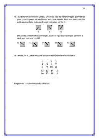 16
15. (ENEM) Um decorador utilizou um único tipo de transformação geométrica
para compor pares de cerâmicas em uma parede. Uma das composições
está representada pelas cerâmicas indicadas por I e II.
Utilizando a mesma transformação, qual é a figura que compõe par com a
cerâmica indicada por III?
a) b) c) d) e)
16. (Ponte, et al. 2009) Procure descobrir relações entre os números:
0 1 2
4 5 6
8 9 10
3
7
11
12 13 14
16 17 18
… … …
15
19
…
Registre as conclusões que for obtendo:
 