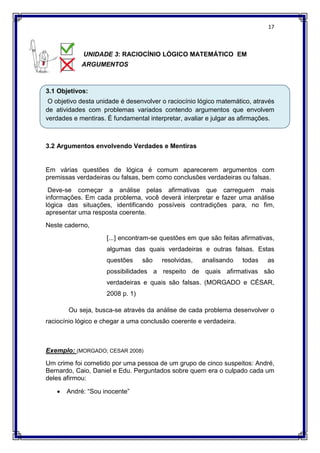 17
UNIDADE 3: RACIOCÍNIO LÓGICO MATEMÁTICO EM
ARGUMENTOS
3.1 Objetivos:
O objetivo desta unidade é desenvolver o raciocínio lógico matemático, através
de atividades com problemas variados contendo argumentos que envolvem
verdades e mentiras. É fundamental interpretar, avaliar e julgar as afirmações.
3.2 Argumentos envolvendo Verdades e Mentiras
Em várias questões de lógica é comum aparecerem argumentos com
premissas verdadeiras ou falsas, bem como conclusões verdadeiras ou falsas.
Deve-se começar a análise pelas afirmativas que carreguem mais
informações. Em cada problema, você deverá interpretar e fazer uma análise
lógica das situações, identificando possíveis contradições para, no fim,
apresentar uma resposta coerente.
Neste caderno,
[...] encontram-se questões em que são feitas afirmativas,
algumas das quais verdadeiras e outras falsas. Estas
questões são resolvidas, analisando todas as
possibilidades a respeito de quais afirmativas são
verdadeiras e quais são falsas. (MORGADO e CÉSAR,
2008 p. 1)
Ou seja, busca-se através da análise de cada problema desenvolver o
raciocínio lógico e chegar a uma conclusão coerente e verdadeira.
Exemplo: (MORGADO; CESAR 2008)
Um crime foi cometido por uma pessoa de um grupo de cinco suspeitos: André,
Bernardo, Caio, Daniel e Edu. Perguntados sobre quem era o culpado cada um
deles afirmou:
 André: “Sou inocente”
 