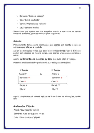 18
 Bernardo: “Caio é o culpado”
 Caio: “Edu é o culpado”
 Daniel: “André disse a verdade”
 Edu: “Bernardo mentiu”
Sabendo-se que apenas um dos suspeitos mentiu e que todos os outros
disseram a verdade, pode-se concluir que o culpado é?
Solução:
Primeiramente, temos como informação que apenas um mentiu e que os
outros quatro falaram a verdade.
Ao ler as afirmações vemos que duas são contraditórias: Caio e Edu não
podem ser culpados ao mesmo tempo, pois apenas uma pessoa cometeu o
crime.
Assim, ou Bernardo está mentindo ou Caio, e os outro falam a verdade.
Podemos então assinalar V (verdadeiro) ou F(falso) nas afirmações:
1ª Opção 2ª Opção
André: V Ou André: V
Bernardo: V Bernardo: F
Caio: F Caio: V
Daniel: V Daniel: V
Edu: V Edu: V
Agora, comparando os valores lógicos de V ou F com as afirmações, temos
que:
Analisando a 1ª Opção:
André: “Sou inocente” (V) ok!
Bernardo: “Caio é o culpado” (V) ok!
Caio: “Edu é o culpado” (F) ok!
 