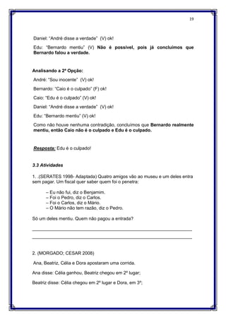 19
Daniel: “André disse a verdade” (V) ok!
Edu: “Bernardo mentiu” (V) Não é possível, pois já concluímos que
Bernardo falou a verdade.
Analisando a 2ª Opção:
André: “Sou inocente” (V) ok!
Bernardo: “Caio é o culpado” (F) ok!
Caio: “Edu é o culpado” (V) ok!
Daniel: “André disse a verdade” (V) ok!
Edu: “Bernardo mentiu” (V) ok!
Como não houve nenhuma contradição, concluímos que Bernardo realmente
mentiu, então Caio não é o culpado e Edu é o culpado.
Resposta: Edu é o culpado!
3.3 Atividades
1. .(SERATES 1998- Adaptada) Quatro amigos vão ao museu e um deles entra
sem pagar. Um fiscal quer saber quem foi o penetra:
– Eu não fui, diz o Benjamim.
– Foi o Pedro, diz o Carlos.
– Foi o Carlos, diz o Mário.
– O Mário não tem razão, diz o Pedro.
Só um deles mentiu. Quem não pagou a entrada?
_______________________________________________________________
_______________________________________________________________
2. (MORGADO; CESAR 2008)
Ana, Beatriz, Célia e Dora apostaram uma corrida.
Ana disse: Célia ganhou, Beatriz chegou em 2º lugar;
Beatriz disse: Célia chegou em 2º lugar e Dora, em 3º;
 