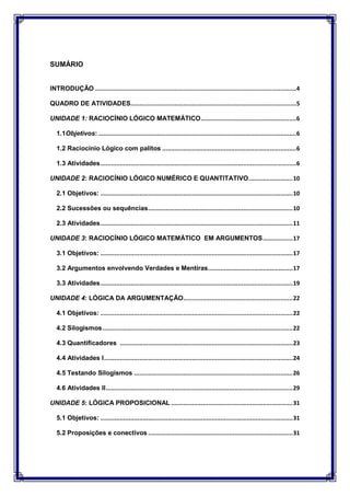 SUMÁRIO
INTRODUÇÃO ..................................................................................................................4
QUADRO DE ATIVIDADES..............................................................................................5
UNIDADE 1: RACIOCÍNIO LÓGICO MATEMÁTICO......................................................6
1.1Objetivos: ................................................................................................................6
1.2 Raciocínio Lógico com palitos ............................................................................6
1.3 Atividades...............................................................................................................6
UNIDADE 2: RACIOCÍNIO LÓGICO NUMÉRICO E QUANTITATIVO.........................10
2.1 Objetivos: .............................................................................................................10
2.2 Sucessões ou sequências..................................................................................10
2.3 Atividades.............................................................................................................11
UNIDADE 3: RACIOCÍNIO LÓGICO MATEMÁTICO EM ARGUMENTOS.................17
3.1 Objetivos: .............................................................................................................17
3.2 Argumentos envolvendo Verdades e Mentiras................................................17
3.3 Atividades.............................................................................................................19
UNIDADE 4: LÓGICA DA ARGUMENTAÇÃO..............................................................22
4.1 Objetivos: .............................................................................................................22
4.2 Silogismos............................................................................................................22
4.3 Quantificadores ..................................................................................................23
4.4 Atividades I...........................................................................................................24
4.5 Testando Silogismos ..........................................................................................26
4.6 Atividades II..........................................................................................................29
UNIDADE 5: LÓGICA PROPOSICIONAL .....................................................................31
5.1 Objetivos: .............................................................................................................31
5.2 Proposições e conectivos ..................................................................................31
 