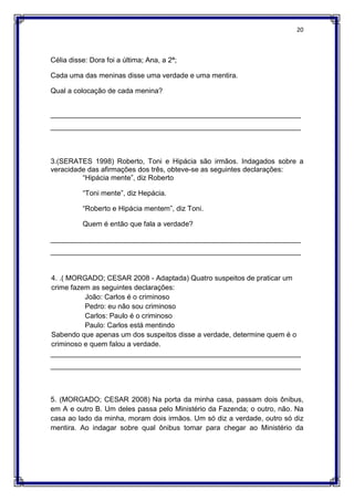 20
Célia disse: Dora foi a última; Ana, a 2ª;
Cada uma das meninas disse uma verdade e uma mentira.
Qual a colocação de cada menina?
_______________________________________________________________
_______________________________________________________________
3.(SERATES 1998) Roberto, Toni e Hipácia são irmãos. Indagados sobre a
veracidade das afirmações dos três, obteve-se as seguintes declarações:
“Hipácia mente”, diz Roberto
“Toni mente”, diz Hepácia.
“Roberto e Hipácia mentem”, diz Toni.
Quem é então que fala a verdade?
_______________________________________________________________
_______________________________________________________________
4. .( MORGADO; CESAR 2008 - Adaptada) Quatro suspeitos de praticar um
crime fazem as seguintes declarações:
João: Carlos é o criminoso
Pedro: eu não sou criminoso
Carlos: Paulo é o criminoso
Paulo: Carlos está mentindo
Sabendo que apenas um dos suspeitos disse a verdade, determine quem é o
criminoso e quem falou a verdade.
_______________________________________________________________
_______________________________________________________________
5. (MORGADO; CESAR 2008) Na porta da minha casa, passam dois ônibus,
em A e outro B. Um deles passa pelo Ministério da Fazenda; o outro, não. Na
casa ao lado da minha, moram dois irmãos. Um só diz a verdade, outro só diz
mentira. Ao indagar sobre qual ônibus tomar para chegar ao Ministério da
 