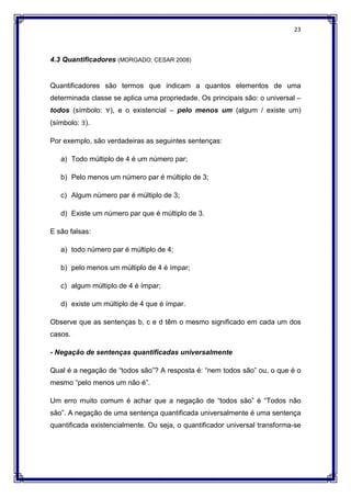 23
4.3 Quantificadores (MORGADO; CESAR 2008)
Quantificadores são termos que indicam a quantos elementos de uma
determinada classe se aplica uma propriedade. Os principais são: o universal –
todos (símbolo: ∀), e o existencial – pelo menos um (algum / existe um)
(símbolo: ∃).
Por exemplo, são verdadeiras as seguintes sentenças:
a) Todo múltiplo de 4 é um número par;
b) Pelo menos um número par é múltiplo de 3;
c) Algum número par é múltiplo de 3;
d) Existe um número par que é múltiplo de 3.
E são falsas:
a) todo número par é múltiplo de 4;
b) pelo menos um múltiplo de 4 é ímpar;
c) algum múltiplo de 4 é ímpar;
d) existe um múltiplo de 4 que é ímpar.
Observe que as sentenças b, c e d têm o mesmo significado em cada um dos
casos.
- Negação de sentenças quantificadas universalmente
Qual é a negação de “todos são”? A resposta é: “nem todos são” ou, o que é o
mesmo “pelo menos um não é”.
Um erro muito comum é achar que a negação de “todos são” é “Todos não
são”. A negação de uma sentença quantificada universalmente é uma sentença
quantificada existencialmente. Ou seja, o quantificador universal transforma-se
 