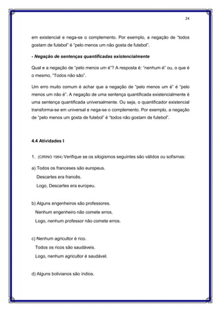 24
em existencial e nega-se o complemento. Por exemplo, a negação de “todos
gostam de futebol” é “pelo menos um não gosta de futebol”.
- Negação de sentenças quantificadas existencialmente
Qual e a negação de “pelo menos um é”? A resposta é: “nenhum é” ou, o que é
o mesmo, “Todos não são”.
Um erro muito comum é achar que a negação de “pelo menos um é” é “pelo
menos um não é”. A negação de uma sentença quantificada existencialmente é
uma sentença quantificada universalmente. Ou seja, o quantificador existencial
transforma-se em universal e nega-se o complemento. Por exemplo, a negação
de “pelo menos um gosta de futebol” é “todos não gostam de futebol”.
4.4 Atividades I
1. (CIRINO 1984) Verifique se os silogismos seguintes são válidos ou sofismas:
a) Todos os franceses são europeus.
Descartes era francês.
Logo, Descartes era europeu.
b) Alguns engenheiros são professores.
Nenhum engenheiro não comete erros.
Logo, nenhum professor não comete erros.
c) Nenhum agricultor é rico.
Todos os ricos são saudáveis.
Logo, nenhum agricultor é saudável.
d) Alguns bolivianos são índios.
 