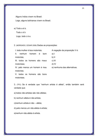 25
Alguns índios vivem no Brasil.
Logo, alguns bolivianos vivem no Brasil.
e) Todo a é b.
Todo c é b
Logo, todo c é a.
2. (MORGADO; CESAR 2008) Dadas as proposições:
I. toda mulher é boa motorista;
II. nenhum homem é bom
motorista;
III. todos os homens são maus
motoristas;
IV. pelo menos um homem é mau
motorista;
V. todos os homens são bons
motoristas.
A negação da proposição V é:
a) I
b) II
c) III
d) IV
e) nenhuma das alternativas.
3. (TFC) Se é verdade que “nenhum artista é atleta”, então também será
verdade que:
a) todos não-artistas são não atletas;
b) nenhum atleta é não-artista;
c)nenhum artista é não – atleta;
d) pelo menos um não-atleta é artista;
e)nenhum não-atleta é artista.
 