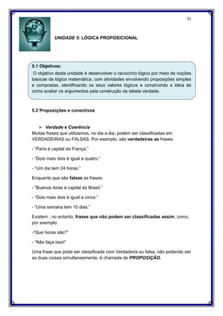 31
UNIDADE 5: LÓGICA PROPOSICIONAL
5.1 Objetivos:
O objetivo desta unidade é desenvolver o raciocínio lógico por meio de noções
básicas da lógica matemática, com atividades envolvendo proposições simples
e compostas, identificando os seus valores lógicos e construindo a ideia de
como avaliar os argumentos pela construção da tabela verdade.
5.2 Proposições e conectivos
 Verdade e Coerência
Muitas frases que utilizamos, no dia a dia, podem ser classificadas em
VERDADEIRAS ou FALSAS. Por exemplo, são verdadeiras as frases:
- “Paris é capital da França.”
- “Dois mais dois é igual a quatro.”
- “Um dia tem 24 horas.”
Enquanto que são falsas as frases:
- “Buenos Aires é capital do Brasil.”
- “Dois mais dois é igual a cinco.”
- “Uma semana tem 10 dias.”
Existem , no entanto, frases que não podem ser classificadas assim, como,
por exemplo:
-“Que horas são?”
- “Não faça isso!”
Uma frase que pode ser classificada com Verdadeira ou falsa, não podendo ser
as duas coisas simultaneamente, é chamada de PROPOSIÇÃO.
 