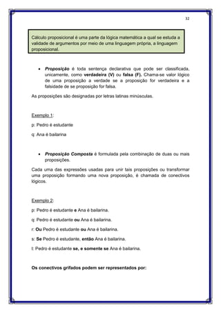 32
Cálculo proposicional é uma parte da lógica matemática a qual se estuda a
validade de argumentos por meio de uma linguagem própria, a linguagem
proposicional.
 Proposição é toda sentença declarativa que pode ser classificada,
unicamente, como verdadeira (V) ou falsa (F). Chama-se valor lógico
de uma proposição a verdade se a proposição for verdadeira e a
falsidade de se proposição for falsa.
As proposições são designadas por letras latinas minúsculas.
Exemplo 1:
p: Pedro é estudante
q: Ana é bailarina
 Proposição Composta é formulada pela combinação de duas ou mais
proposições.
Cada uma das expressões usadas para unir tais proposições ou transformar
uma proposição formando uma nova proposição, é chamada de conectivos
lógicos.
Exemplo 2:
p: Pedro é estudante e Ana é bailarina.
q: Pedro é estudante ou Ana é bailarina.
r: Ou Pedro é estudante ou Ana é bailarina.
s: Se Pedro é estudante, então Ana é bailarina.
t: Pedro é estudante se, e somente se Ana é bailarina.
Os conectivos grifados podem ser representados por:
 