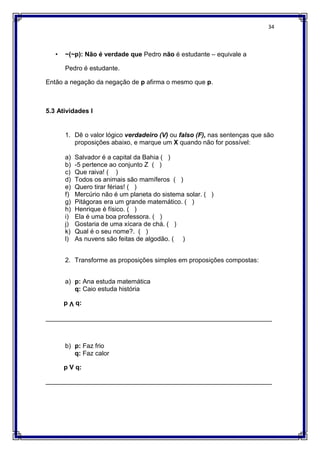 34
• ~(~p): Não é verdade que Pedro não é estudante – equivale a
Pedro é estudante.
Então a negação da negação de p afirma o mesmo que p.
5.3 Atividades I
1. Dê o valor lógico verdadeiro (V) ou falso (F), nas sentenças que são
proposições abaixo, e marque um X quando não for possível:
a) Salvador é a capital da Bahia ( )
b) -5 pertence ao conjunto Z ( )
c) Que raiva! ( )
d) Todos os animais são mamíferos ( )
e) Quero tirar férias! ( )
f) Mercúrio não é um planeta do sistema solar. ( )
g) Pitágoras era um grande matemático. ( )
h) Henrique é físico. ( )
i) Ela é uma boa professora. ( )
j) Gostaria de uma xícara de chá. ( )
k) Qual é o seu nome?. ( )
l) As nuvens são feitas de algodão. ( )
2. Transforme as proposições simples em proposições compostas:
a) p: Ana estuda matemática
q: Caio estuda história
p Ʌ q:
_______________________________________________________________
b) p: Faz frio
q: Faz calor
p V q:
_______________________________________________________________
 