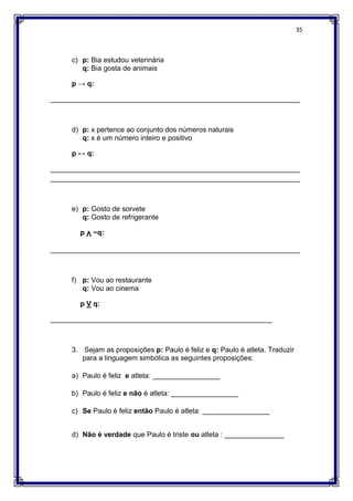 35
c) p: Bia estudou veterinária
q: Bia gosta de animais
p → q:
_______________________________________________________________
d) p: x pertence ao conjunto dos números naturais
q: x é um número inteiro e positivo
p ↔ q:
_______________________________________________________________
_______________________________________________________________
e) p: Gosto de sorvete
q: Gosto de refrigerante
p Ʌ ~q:
_______________________________________________________________
f) p: Vou ao restaurante
q: Vou ao cinema
p V q:
________________________________________________________
3. Sejam as proposições p: Paulo é feliz e q: Paulo é atleta. Traduzir
para a linguagem simbólica as seguintes proposições:
a) Paulo é feliz e atleta: _________________
b) Paulo é feliz e não é atleta: _________________
c) Se Paulo é feliz então Paulo é atleta: _________________
d) Não é verdade que Paulo é triste ou atleta : _______________
 