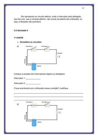 37
Ele representa um circuito elétrico, onde o interruptor está desligado,
isso faz com que a corrente elétrica não circule da bateria até a lâmpada, ou
seja, a lâmpada não acenderá.
5.5 Atividade II
1ª PARTE
 Considere os circuitos:
a)
Coloque a posição dos interruptores (ligado ou desligado)
Interruptor 1: _____________
Interruptor 2: _____________
O que acontecerá com a lâmpada nessa condição? Justifique.
_______________________________________________________________
_______________________________________________________________
_______________________________________________________________
b)
 