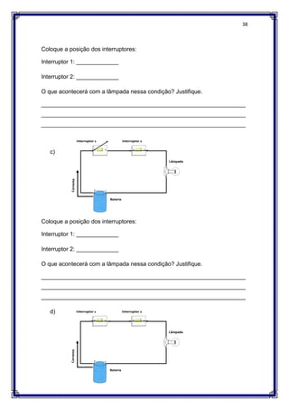 38
Coloque a posição dos interruptores:
Interruptor 1: _____________
Interruptor 2: _____________
O que acontecerá com a lâmpada nessa condição? Justifique.
_______________________________________________________________
_______________________________________________________________
_______________________________________________________________
c)
Coloque a posição dos interruptores:
Interruptor 1: _____________
Interruptor 2: _____________
O que acontecerá com a lâmpada nessa condição? Justifique.
_______________________________________________________________
_______________________________________________________________
_______________________________________________________________
d)
 