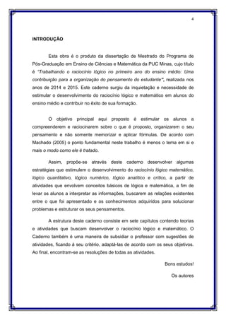 4
INTRODUÇÃO
Esta obra é o produto da dissertação de Mestrado do Programa de
Pós-Graduação em Ensino de Ciências e Matemática da PUC Minas, cujo título
é “Trabalhando o raciocínio lógico no primeiro ano do ensino médio: Uma
contribuição para a organização do pensamento do estudante”, realizada nos
anos de 2014 e 2015. Este caderno surgiu da inquietação e necessidade de
estimular o desenvolvimento do raciocínio lógico e matemático em alunos do
ensino médio e contribuir no êxito de sua formação.
O objetivo principal aqui proposto é estimular os alunos a
compreenderem e raciocinarem sobre o que é proposto, organizarem o seu
pensamento e não somente memorizar e aplicar fórmulas. De acordo com
Machado (2005) o ponto fundamental neste trabalho é menos o tema em si e
mais o modo como ele é tratado.
Assim, propõe-se através deste caderno desenvolver algumas
estratégias que estimulem o desenvolvimento do raciocínio lógico matemático,
lógico quantitativo, lógico numérico, lógico analítico e crítico, a partir de
atividades que envolvem conceitos básicos de lógica e matemática, a fim de
levar os alunos a interpretar as informações, buscarem as relações existentes
entre o que foi apresentado e os conhecimentos adquiridos para solucionar
problemas e estruturar os seus pensamentos.
A estrutura deste caderno consiste em sete capítulos contendo teorias
e atividades que buscam desenvolver o raciocínio lógico e matemático. O
Caderno também é uma maneira de subsidiar o professor com sugestões de
atividades, ficando á seu critério, adaptá-las de acordo com os seus objetivos.
Ao final, encontram-se as resoluções de todas as atividades.
Bons estudos!
Os autores
 