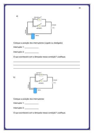 40
a)
Coloque a posição dos interruptores (Ligado ou desligado)
Interruptor 1: _____________
Interruptor 2: _____________
O que acontecerá com a lâmpada nessa condição? Justifique.
_______________________________________________________________
_______________________________________________________________
_______________________________________________________________
b)
Coloque a posição dos interruptores:
Interruptor 1: _____________
Interruptor 2: _____________
O que acontecerá com a lâmpada nessa condição? Justifique.
 