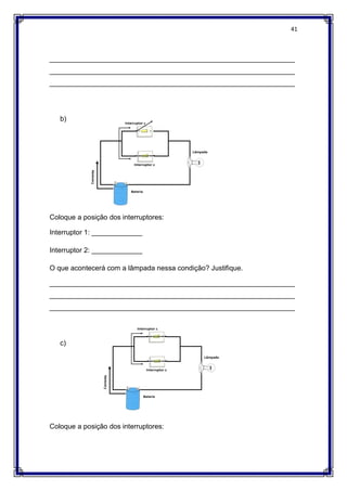 41
_______________________________________________________________
_______________________________________________________________
_______________________________________________________________
b)
Coloque a posição dos interruptores:
Interruptor 1: _____________
Interruptor 2: _____________
O que acontecerá com a lâmpada nessa condição? Justifique.
_______________________________________________________________
_______________________________________________________________
_______________________________________________________________
c)
Coloque a posição dos interruptores:
 