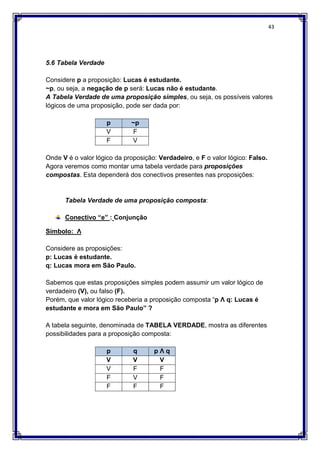 43
5.6 Tabela Verdade
Considere p a proposição: Lucas é estudante.
~p, ou seja, a negação de p será: Lucas não é estudante.
A Tabela Verdade de uma proposição simples, ou seja, os possíveis valores
lógicos de uma proposição, pode ser dada por:
p ~p
V F
F V
Onde V é o valor lógico da proposição: Verdadeiro, e F o valor lógico: Falso.
Agora veremos como montar uma tabela verdade para proposições
compostas. Esta dependerá dos conectivos presentes nas proposições:
Tabela Verdade de uma proposição composta:
Conectivo “e” : Conjunção
Símbolo: Ʌ
Considere as proposições:
p: Lucas é estudante.
q: Lucas mora em São Paulo.
Sabemos que estas proposições simples podem assumir um valor lógico de
verdadeiro (V), ou falso (F).
Porém, que valor lógico receberia a proposição composta “p Ʌ q: Lucas é
estudante e mora em São Paulo” ?
A tabela seguinte, denominada de TABELA VERDADE, mostra as diferentes
possibilidades para a proposição composta:
p q p Ʌ q
V V V
V F F
F V F
F F F
 