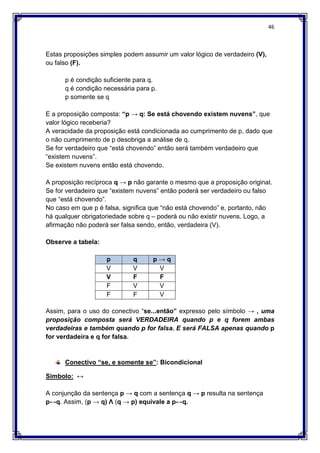 46
Estas proposições simples podem assumir um valor lógico de verdadeiro (V),
ou falso (F).
p é condição suficiente para q.
q é condição necessária para p.
p somente se q
E a proposição composta: “p → q: Se está chovendo existem nuvens”, que
valor lógico receberia?
A veracidade da proposição está condicionada ao cumprimento de p, dado que
o não cumprimento de p desobriga a análise de q.
Se for verdadeiro que “está chovendo” então será também verdadeiro que
“existem nuvens”.
Se existem nuvens então está chovendo.
A proposição recíproca q → p não garante o mesmo que a proposição original.
Se for verdadeiro que “existem nuvens” então poderá ser verdadeiro ou falso
que “está chovendo”.
No caso em que p é falsa, significa que “não está chovendo” e, portanto, não
há qualquer obrigatoriedade sobre q – poderá ou não existir nuvens. Logo, a
afirmação não poderá ser falsa sendo, então, verdadeira (V).
Observe a tabela:
p q p → q
V V V
V F F
F V V
F F V
Assim, para o uso do conectivo “se...então” expresso pelo símbolo → , uma
proposição composta será VERDADEIRA quando p e q forem ambas
verdadeiras e também quando p for falsa. E será FALSA apenas quando p
for verdadeira e q for falsa.
Conectivo “se, e somente se”: Bicondicional
Símbolo: ↔
A conjunção da sentença p → q com a sentença q → p resulta na sentença
p↔q. Assim, (p → q) Ʌ (q → p) equivale a p↔q.
 