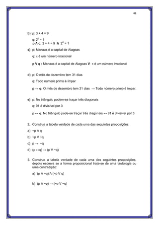 48
b) p: 3 + 4 = 9
q: 20
= 1
p Ʌ q: 3 + 4 = 9 Ʌ 20
= 1
c) p: Manaus é a capital de Alagoas
q:  é um número irracional
p V q : Manaus é a capital de Alagoas V  é um número irracional
d) p: O mês de dezembro tem 31 dias
q: Todo número primo é ímpar
p → q: O mês de dezembro tem 31 dias → Todo número primo é ímpar.
e) p: No triângulo podem-se traçar três diagonais
q: 91 é divisível por 3
p ↔ q: No triângulo pode-se traçar três diagonais ↔ 91 é divisível por 3.
2. Construa a tabela verdade de cada uma das seguintes proposições:
a) ~p Ʌ q
b) ~p V ~q
c) p → ~q
d) (p ↔q) → (p V ~q)
3. Construa a tabela verdade de cada uma das seguintes proposições,
depois escreva se a forma proposicional trata-se de uma tautologia ou
uma contradição:
a) (p Ʌ ~q) Ʌ (~p V q)
b) (p Ʌ ~p) → (~p V ~q)
 
