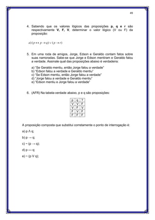 49
4. Sabendo que os valores lógicos das proposições p, q e r são
respectivamente V, F, V, determinar o valor lógico (V ou F) da
proposição:
5. Em uma roda de amigos, Jorge, Edson e Geraldo contam fatos sobre
suas namoradas. Sabe-se que Jorge e Edson mentiram e Geraldo falou
a verdade. Assinale qual das proposições abaixo é verdadeira:
a) “Se Geraldo mentiu, então Jorge falou a verdade”
b) “Edson falou a verdade e Geraldo mentiu”
c) “Se Edson mentiu, então Jorge falou a verdade”
d) “Jorge falou a verdade e Geraldo mentiu”
e) “Edson mentiu e Jorge falou a verdade”
6. (AFR) Na tabela-verdade abaixo, p e q são proposições:
p q ?
V V F
V F V
F V F
F F F
A proposição composta que substitui corretamente o ponto de interrogação é:
a) p Ʌ q;
b) p → q;
c) ~ (p → q);
d) p ↔ q;
e) ~ (p V q);
)
(
)
(
) r
p
q
p
p
a 



 