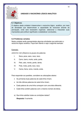 50
UNIDADE 6: RACIOCÍNIO LÓGICO ANALÍTICO
6.1 Objetivos:
O objetivo desta unidade é desenvolver o raciocínio lógico analítico, por meio
de atividades que desenvolvam a capacidade de raciocinar através da
percepção, onde será necessário organizar, selecionar e interpretar suas
impressões para atribuir significado e estabelecer conclusões.
6.2 Problemas variados
Nesta unidade serão apresentadas algumas atividades que estimulem o
raciocínio lógico analítico. Fique bem atento e veja o seguinte exemplo:
Exemplo:
(SERATES 1997) Observe os grupos de palavras:
I. Seca, peca, saco, naco, taco;
II. Carro, barro, morte, sorte, porte;
III. Pelo, zelo, mente, pente, dente;
IV. Pote, mote, porte, toco, reco;
V. Cama, fama, rama, manda, anda.
Para responder as questões, considere as colocações abaixo:
 As primeiras duas palavras de cada linha rimam;
 As três últimas palavras de cada linha rimam;
 Cada palavra de uma linha começam com uma letra diferente;
 Cada linha contém palavras com o mesmo número de letras.
a) Que linha satisfaz todas as condições dadas?
Resposta: II somente.
 