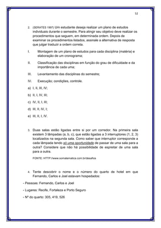 52
2. (SERATES 1997) Um estudante deseja realizar um plano de estudos
individuais durante o semestre. Para atingir seu objetivo deve realizar os
procedimentos que seguem, em determinada ordem. Depois de
examinar os procedimentos listados, assinale a alternativa de resposta
que julgar traduzir a ordem correta.
I. Montagem de um plano de estudos para cada disciplina (matéria) e
elaboração de um cronograma;
II. Classificação das disciplinas em função do grau de dificuldade e da
importância de cada uma;
III. Levantamento das disciplinas do semestre;
IV. Execução; condições, controle.
a) I, II, III, IV;
b) II, I, IV, III;
c) IV, II, I, III;
d) III, II, IV, I;
e) III, II, I, IV.
3. Duas salas estão ligadas entre si por um corredor. Na primeira sala
existem 3 lâmpadas (a, b, c), que estão ligadas a 3 interruptores (1, 2, 3)
localizados na segunda sala. Como saber que interruptor corresponde a
cada lâmpada tendo só uma oportunidade de passar de uma sala para a
outra? Considere que não há possibilidade de espreitar de uma sala
para a outra.
FONTE: HTTP://www.somatematica.com.br/desafios
4. Tente descobrir o nome e o número do quarto de hotel em que
Fernando, Carlos e Joel estavam hospedados:
- Pessoas: Fernando, Carlos e Joel
- Lugares: Recife, Fortaleza e Porto Seguro
- Nº do quarto: 305, 419, 526
 