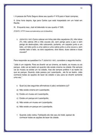 53
I. A pessoa de Porto Seguro deixa seu quarto nº 419 para ir fazer compras;
II. Uma hora depois, liga para Carlos que está hospedado em um hotel em
Recife;
III. Enquanto isso, Joel vê televisão no seu quarto nº 526.
(FONTE: HTTP://www.somatematica.com.br/desafios)
5. (SERATES 1997) Como colocar em linha reta três caçadores (X), três lobos
(Y), três cabras (W) e três couves (Z), sem perigo para a paz e sem
perigo de destruições, não colocando, portanto, um caçador junto a um
lobo, um lobo junto a uma cabra e uma cabra junto a uma couve e, sem
manter lado a lado, os dois caçadores, dois lobos, duas cabras e duas
couves?
Para responder as questões 6 e 7 (SERATES 1997), considere o seguinte trecho:
“João é um viajante. Para se divertir vai ao cinema, ao teatro, ao museu ou ao
parque. João vai ao teatro só quando não existe cinema na cidade. Ele sempre
vai ao museu se existe um na cidade, mas ele sempre prefere ir ao teatro do
que ao parque. Quando João passou por Lazerópolis , ele foi ao teatro. João
conhecia todas as opções de lazer da cidade e saiu para se divertir somente
uma vez.”
6. Qual (is) das seguintes afirmativas é (são) verdadeira (s)?
a) Não existe cinema em Lazerópolis;
b) Existe um museu em Lazerópolis;
c) Existe um parque em Lazerópolis;
d) Não existe um museu em Lazerópolis;
e) Não existe um parque em Lazerópolis.
7. Quando João visitou Tediópolis ele não saiu do hotel, apesar de
conhecer todas as opções de lazer da cidade.
 